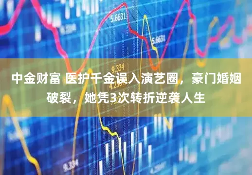 中金财富 医护千金误入演艺圈，豪门婚姻破裂，她凭3次转折逆袭人生
