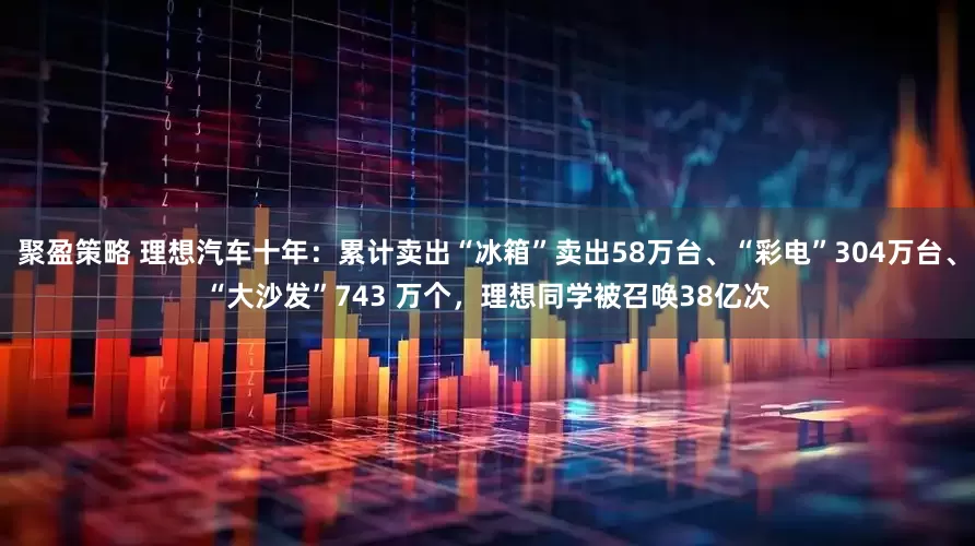 聚盈策略 理想汽车十年：累计卖出“冰箱”卖出58万台、“彩电”304万台、“大沙发”743 万个，理想同学被召唤38亿次