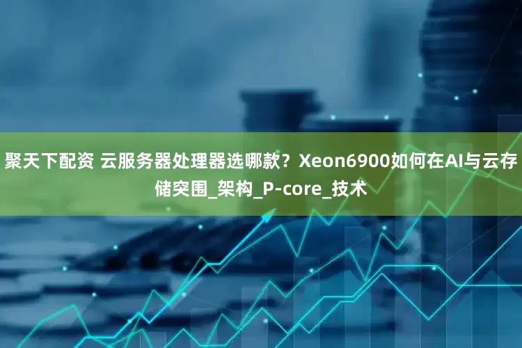 聚天下配资 云服务器处理器选哪款？Xeon6900如何在AI与云存储突围_架构_P-core_技术