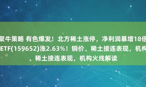 聚牛策略 有色爆发！北方稀土涨停，净利润暴增18倍！有色50ETF(159652)涨2.63%！铜价、稀土接连表现，机构火线解读