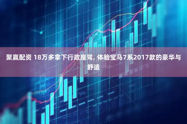 聚赢配资 18万多拿下行政座驾, 体验宝马7系2017款的豪华与舒适