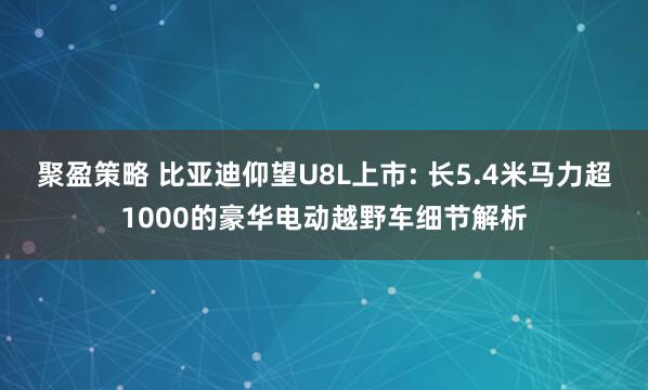 聚盈策略 比亚迪仰望U8L上市: 长5.4米马力超1000的豪华电动越野车细节解析