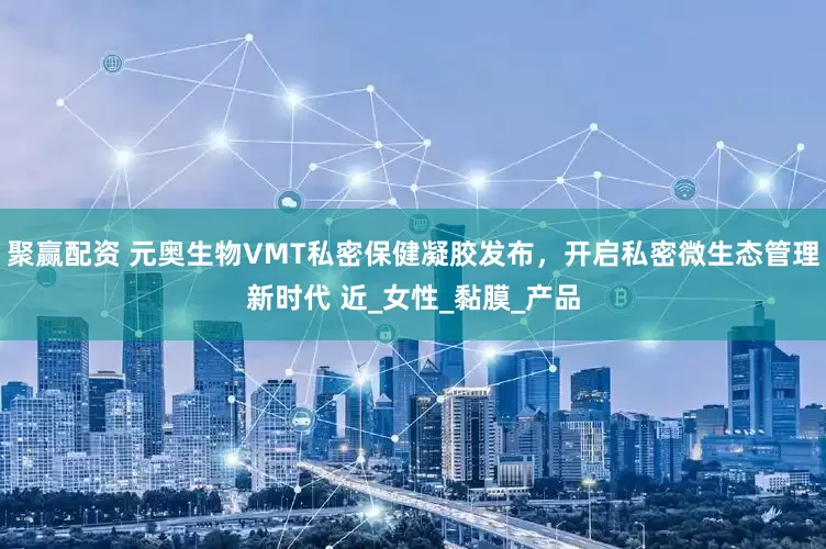 聚赢配资 元奥生物VMT私密保健凝胶发布，开启私密微生态管理新时代 近_女性_黏膜_产品