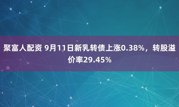 聚富人配资 9月11日新乳转债上涨0.38%，转股溢价率29.45%