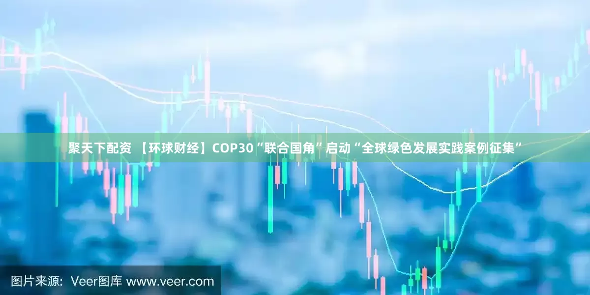 聚天下配资 【环球财经】COP30“联合国角”启动“全球绿色发展实践案例征集”