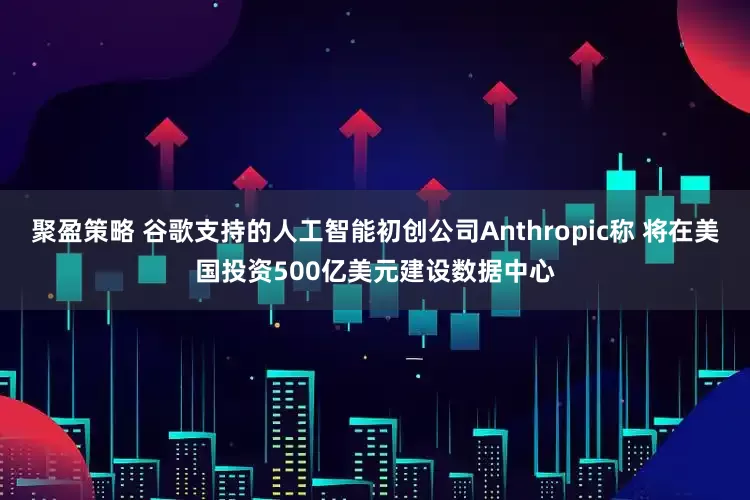 聚盈策略 谷歌支持的人工智能初创公司Anthropic称 将在美国投资500亿美元建设数据中心