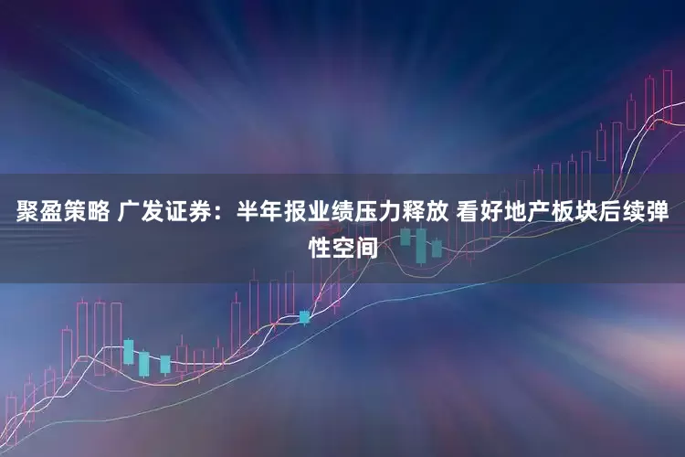 聚盈策略 广发证券：半年报业绩压力释放 看好地产板块后续弹性空间