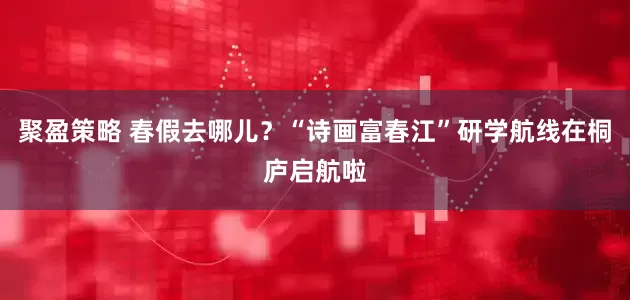 聚盈策略 春假去哪儿？“诗画富春江”研学航线在桐庐启航啦
