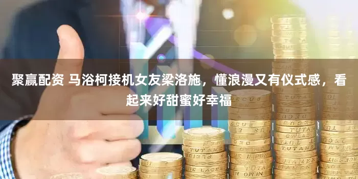聚赢配资 马浴柯接机女友梁洛施，懂浪漫又有仪式感，看起来好甜蜜好幸福